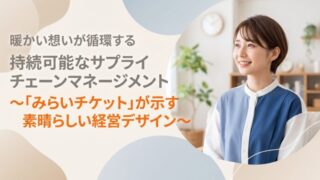暖かい想いが循環する持続可能なサプライチェーンマネージメント〜「みらいチケット」が示す素晴らしい経営デザイン〜
